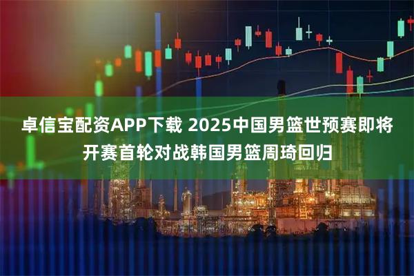 卓信宝配资APP下载 2025中国男篮世预赛即将开赛首轮对战韩国男篮周琦回归