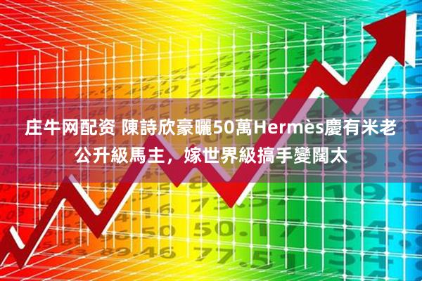庄牛网配资 陳詩欣豪曬50萬Hermès慶有米老公升級馬主，嫁世界級搞手變闊太