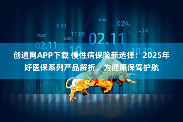 创通网APP下载 慢性病保险新选择：2025年好医保系列产品解析，为健康保驾护航
