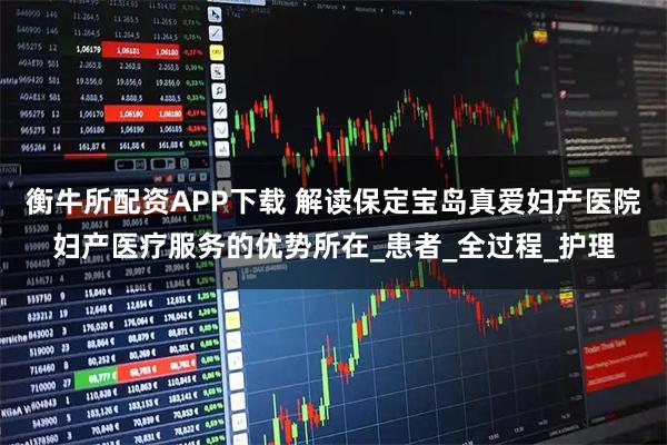 衡牛所配资APP下载 解读保定宝岛真爱妇产医院妇产医疗服务的优势所在_患者_全过程_护理