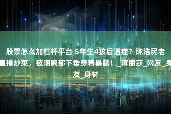 股票怎么加杠杆平台 5年生4孩后遗症？陈浩民老婆直播炒菜，被嘲胸部下垂穿着暴露！_蒋丽莎_网友_身材