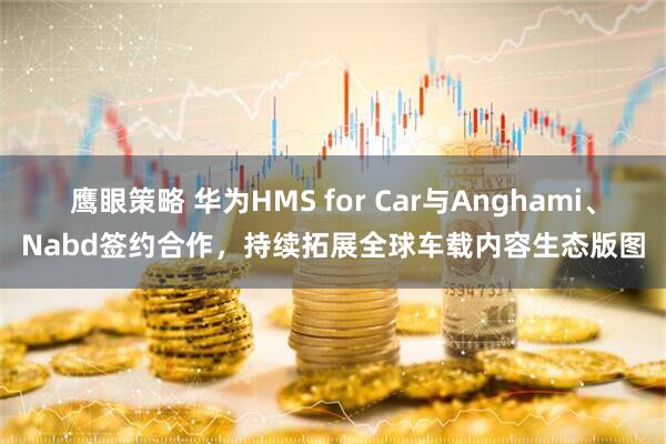 鹰眼策略 华为HMS for Car与Anghami、Nabd签约合作，持续拓展全球车载内容生态版图