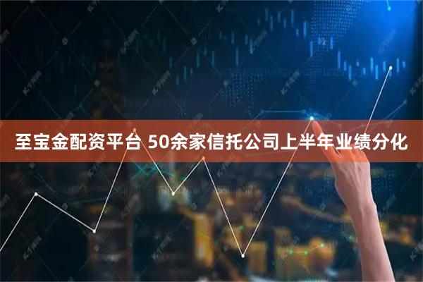 至宝金配资平台 50余家信托公司上半年业绩分化