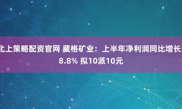 北上策略配资官网 藏格矿业：上半年净利润同比增长38.8% 拟10派10元
